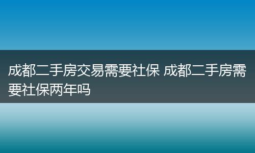 成都二手房交易需要社保 成都二手房需要社保两年吗