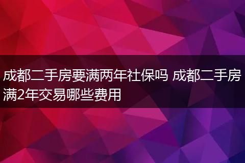 成都二手房要满两年社保吗 成都二手房满2年交易哪些费用