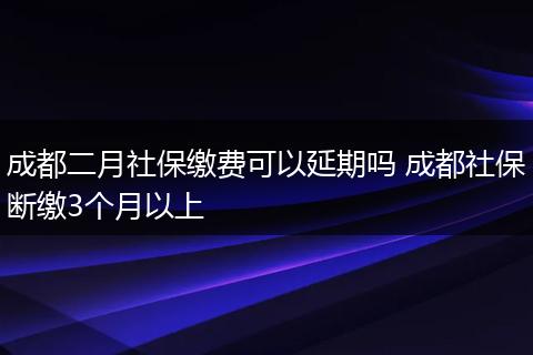 成都二月社保缴费可以延期吗 成都社保断缴3个月以上