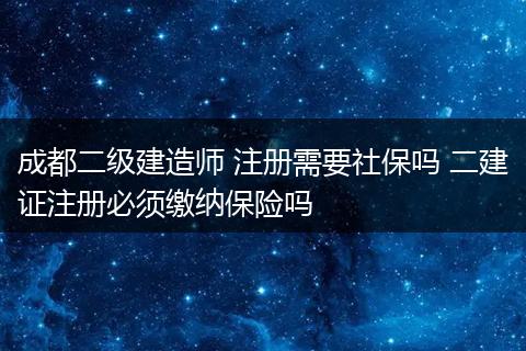 成都二级建造师 注册需要社保吗 二建证注册必须缴纳保险吗