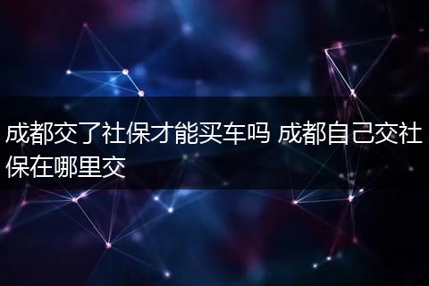成都交了社保才能买车吗 成都自己交社保在哪里交