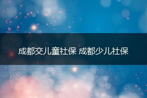 成都交儿童社保 成都少儿社保