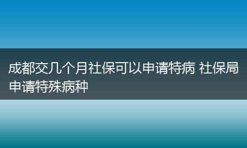 成都交几个月社保可以申请特病 社保局申请特殊病种