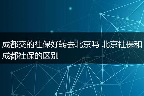 成都交的社保好转去北京吗 北京社保和成都社保的区别