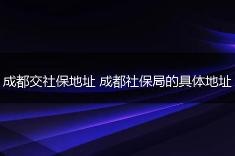 成都交社保地址 成都社保局的具体地址