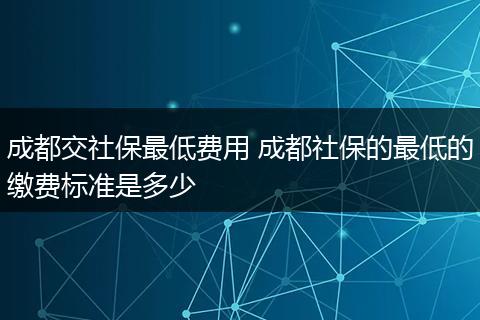 成都交社保最低费用 成都社保的最低的缴费标准是多少