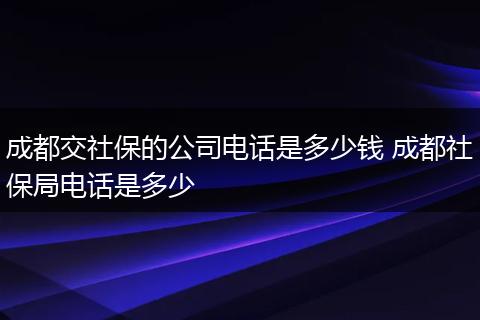 成都交社保的公司电话是多少钱 成都社保局电话是多少