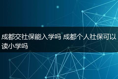 成都交社保能入学吗 成都个人社保可以读小学吗
