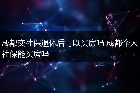成都交社保退休后可以买房吗 成都个人社保能买房吗