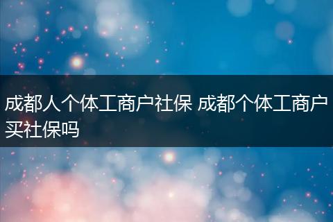 成都人个体工商户社保 成都个体工商户买社保吗