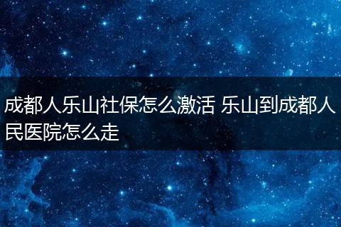成都人乐山社保怎么激活 乐山到成都人民医院怎么走