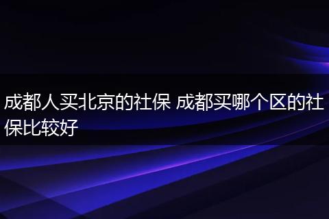 成都人买北京的社保 成都买哪个区的社保比较好