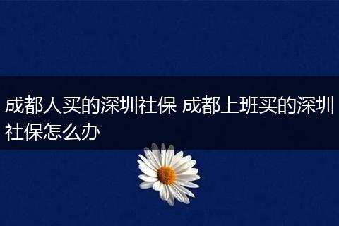 成都人买的深圳社保 成都上班买的深圳社保怎么办