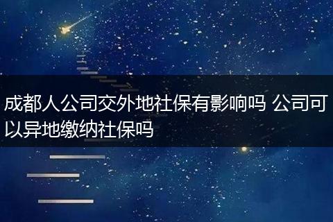 成都人公司交外地社保有影响吗 公司可以异地缴纳社保吗