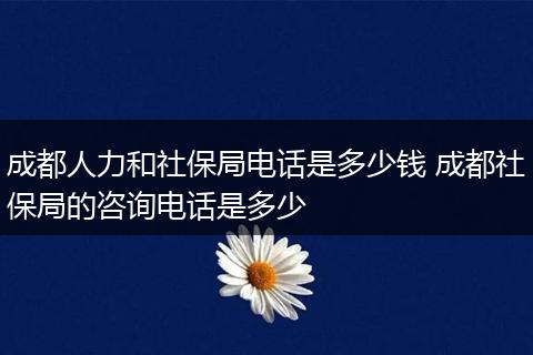 成都人力和社保局电话是多少钱 成都社保局的咨询电话是多少