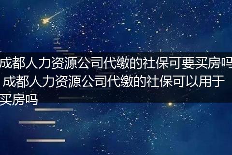 成都人力资源公司代缴的社保可要买房吗 成都人力资源公司代缴的社保可以用于买房吗