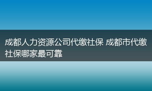 成都人力资源公司代缴社保 成都市代缴社保哪家最可靠