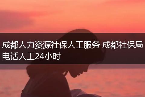 成都人力资源社保人工服务 成都社保局电话人工24小时