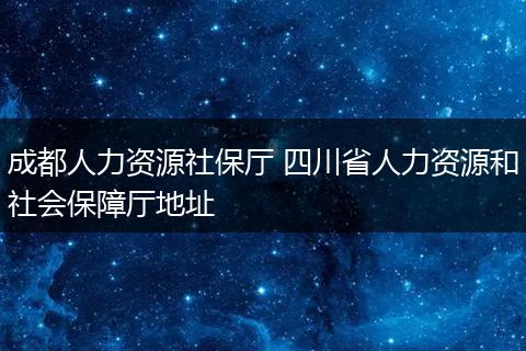 成都人力资源社保厅 四川省人力资源和社会保障厅地址