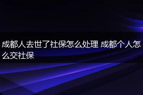 成都人去世了社保怎么处理 成都个人怎么交社保