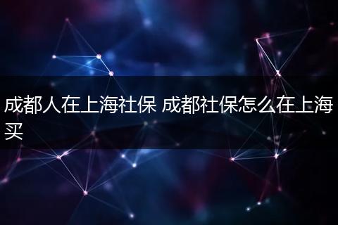 成都人在上海社保 成都社保怎么在上海买
