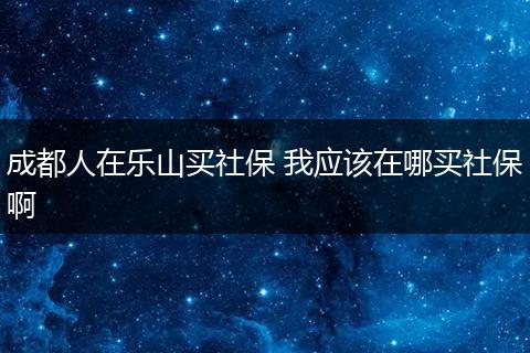 成都人在乐山买社保 我应该在哪买社保啊