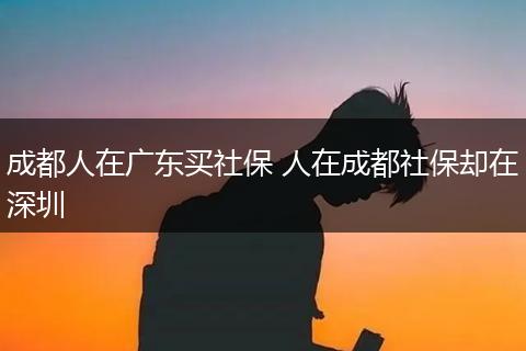 成都人在广东买社保 人在成都社保却在深圳