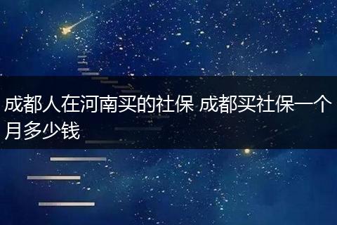 成都人在河南买的社保 成都买社保一个月多少钱