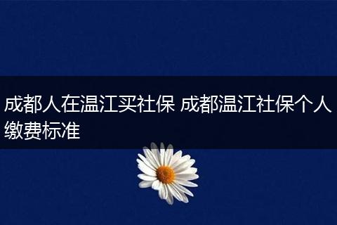 成都人在温江买社保 成都温江社保个人缴费标准