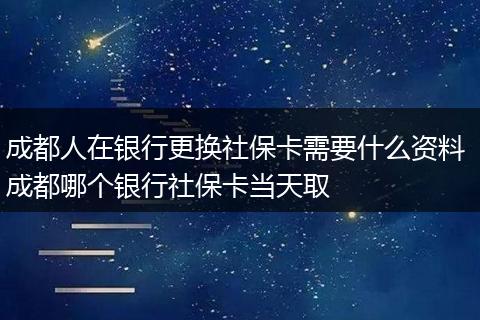 成都人在银行更换社保卡需要什么资料 成都哪个银行社保卡当天取