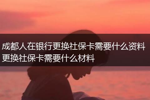 成都人在银行更换社保卡需要什么资料 更换社保卡需要什么材料
