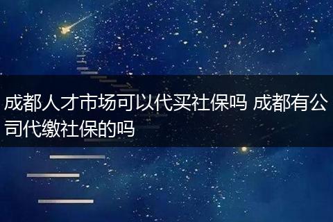 成都人才市场可以代买社保吗 成都有公司代缴社保的吗