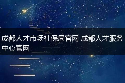 成都人才市场社保局官网 成都人才服务中心官网