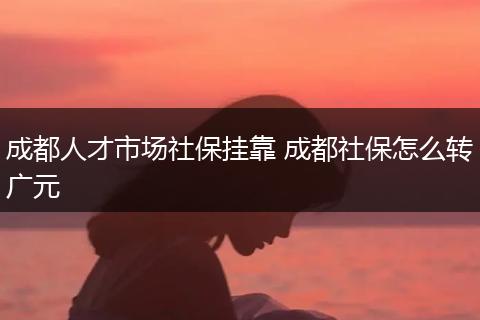 成都人才市场社保挂靠 成都社保怎么转广元