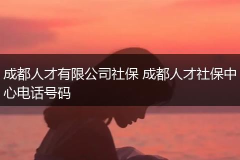 成都人才有限公司社保 成都人才社保中心电话号码