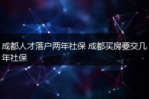 成都人才落户两年社保 成都买房要交几年社保