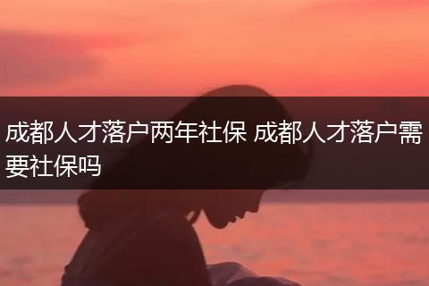 成都人才落户两年社保 成都人才落户需要社保吗