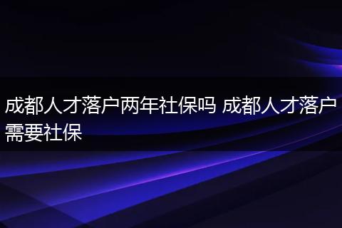 成都人才落户两年社保吗 成都人才落户需要社保