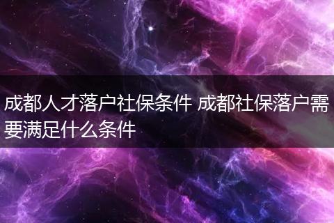 成都人才落户社保条件 成都社保落户需要满足什么条件