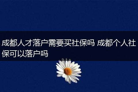 成都人才落户需要买社保吗 成都个人社保可以落户吗