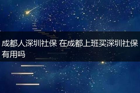 成都人深圳社保 在成都上班买深圳社保有用吗