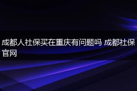成都人社保买在重庆有问题吗 成都社保官网
