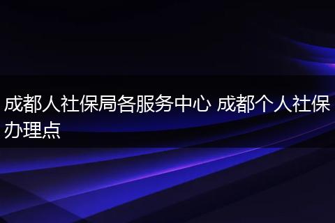 成都人社保局各服务中心 成都个人社保办理点