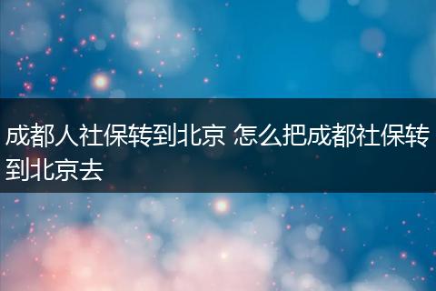成都人社保转到北京 怎么把成都社保转到北京去