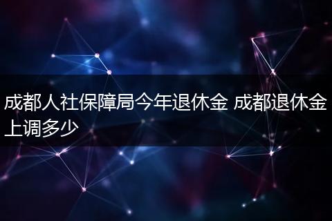 成都人社保障局今年退休金 成都退休金上调多少