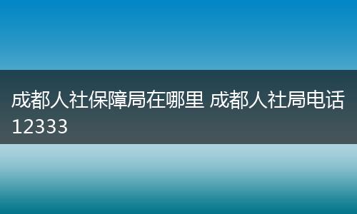 成都人社保障局在哪里 成都人社局电话12333