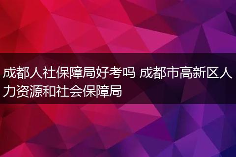 成都人社保障局好考吗 成都市高新区人力资源和社会保障局