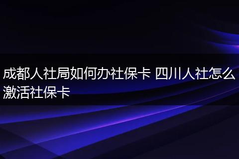 成都人社局如何办社保卡 四川人社怎么激活社保卡