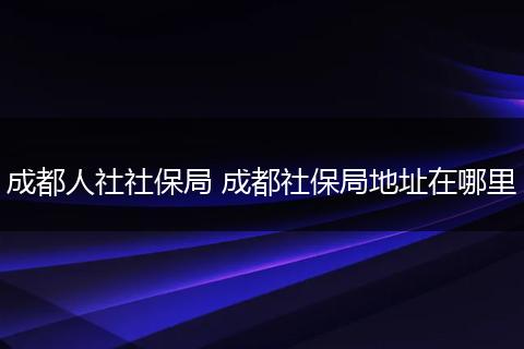成都人社社保局 成都社保局地址在哪里
