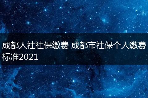 成都人社社保缴费 成都市社保个人缴费标准2021